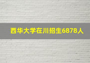 西华大学在川招生6878人