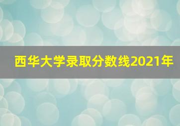 西华大学录取分数线2021年