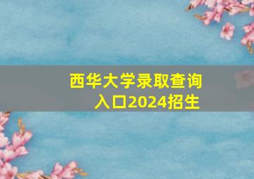 西华大学录取查询入口2024招生