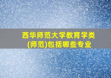 西华师范大学教育学类(师范)包括哪些专业