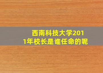 西南科技大学2011年校长是谁任命的呢