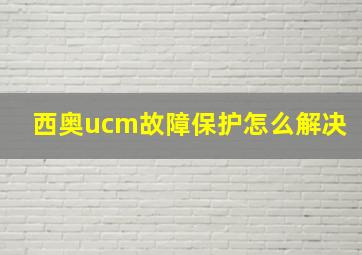 西奥ucm故障保护怎么解决