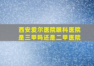 西安爱尔医院眼科医院是三甲吗还是二甲医院