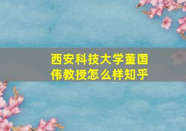 西安科技大学董国伟教授怎么样知乎