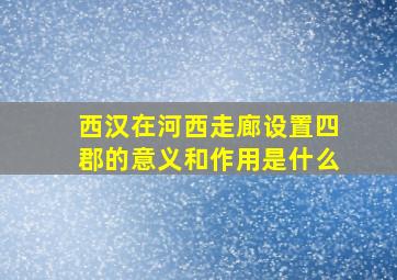 西汉在河西走廊设置四郡的意义和作用是什么