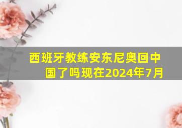 西班牙教练安东尼奥回中国了吗现在2024年7月