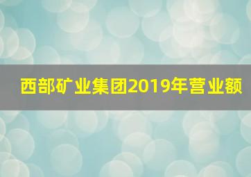 西部矿业集团2019年营业额