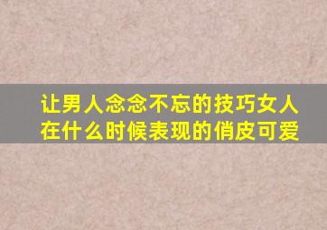 让男人念念不忘的技巧女人在什么时候表现的俏皮可爱