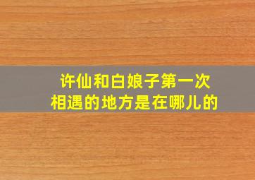 许仙和白娘子第一次相遇的地方是在哪儿的