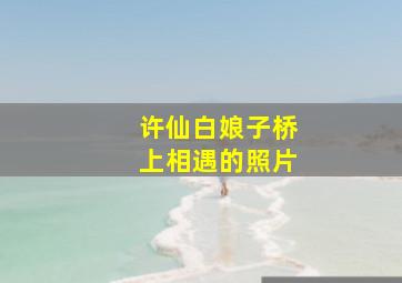 许仙白娘子桥上相遇的照片