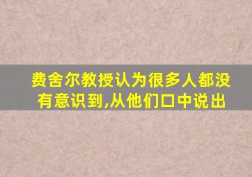 费舍尔教授认为很多人都没有意识到,从他们口中说出