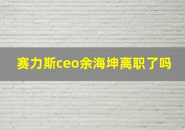 赛力斯ceo余海坤离职了吗