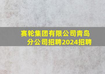 赛轮集团有限公司青岛分公司招聘2024招聘