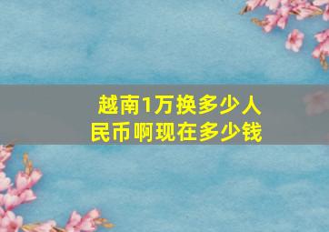 越南1万换多少人民币啊现在多少钱