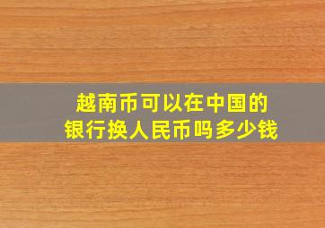 越南币可以在中国的银行换人民币吗多少钱