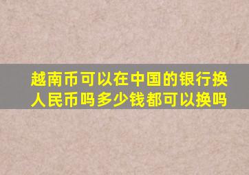 越南币可以在中国的银行换人民币吗多少钱都可以换吗