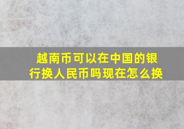 越南币可以在中国的银行换人民币吗现在怎么换