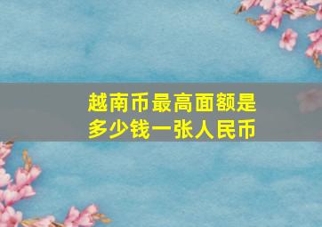 越南币最高面额是多少钱一张人民币