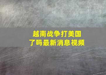 越南战争打美国了吗最新消息视频