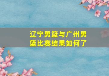 辽宁男篮与广州男篮比赛结果如何了