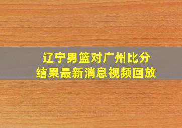 辽宁男篮对广州比分结果最新消息视频回放