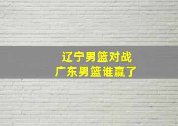 辽宁男篮对战广东男篮谁赢了