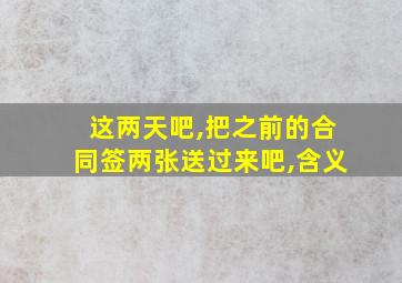 这两天吧,把之前的合同签两张送过来吧,含义