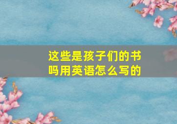 这些是孩子们的书吗用英语怎么写的