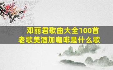 邓丽君歌曲大全100首老歌美酒加咖啡是什么歌