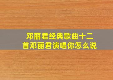 邓丽君经典歌曲十二首邓丽君演唱你怎么说