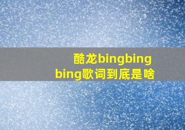 酷龙bingbingbing歌词到底是啥