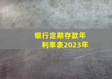 银行定期存款年利率表2023年