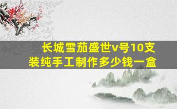 长城雪茄盛世v号10支装纯手工制作多少钱一盒