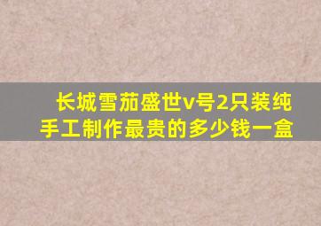 长城雪茄盛世v号2只装纯手工制作最贵的多少钱一盒