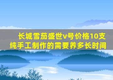 长城雪茄盛世v号价格10支纯手工制作的需要养多长时间