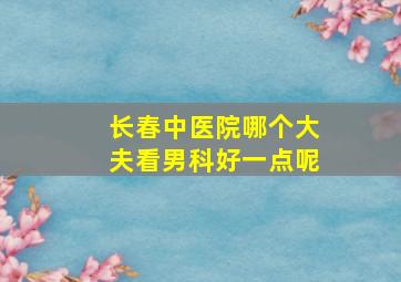 长春中医院哪个大夫看男科好一点呢