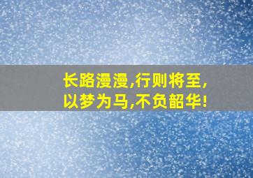 长路漫漫,行则将至,以梦为马,不负韶华!