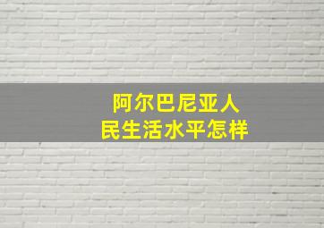 阿尔巴尼亚人民生活水平怎样