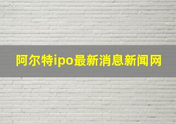 阿尔特ipo最新消息新闻网