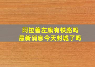 阿拉善左旗有铁路吗最新消息今天封城了吗