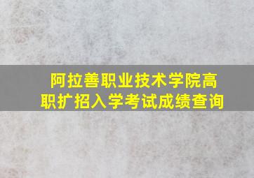 阿拉善职业技术学院高职扩招入学考试成绩查询