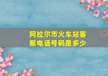 阿拉尔市火车站客服电话号码是多少