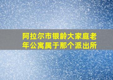 阿拉尔市银龄大家庭老年公寓属于那个派出所