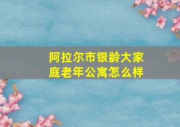 阿拉尔市银龄大家庭老年公寓怎么样