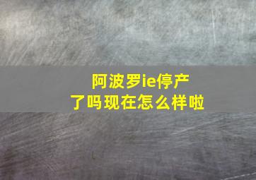 阿波罗ie停产了吗现在怎么样啦