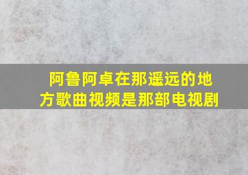 阿鲁阿卓在那遥远的地方歌曲视频是那部电视剧