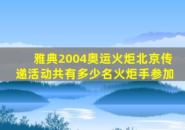 雅典2004奥运火炬北京传递活动共有多少名火炬手参加