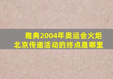 雅典2004年奥运会火炬北京传递活动的终点是哪里