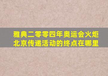 雅典二零零四年奥运会火炬北京传递活动的终点在哪里