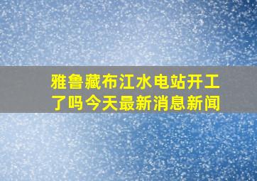 雅鲁藏布江水电站开工了吗今天最新消息新闻